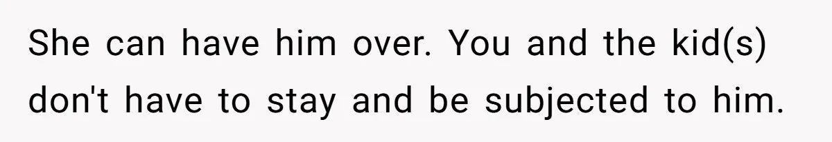 She can have him over. You and the kid(s) don't have to stay and be subjected to him.