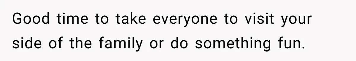 Good time to take everyone to visit your side of the family or do something fun.