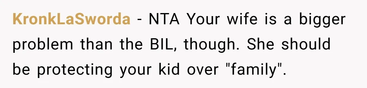 KronkLaSworda − NTA Your wife is a bigger problem than the BIL, though. She should be protecting your kid over "family".