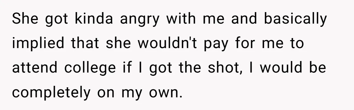 She got kinda angry with me and basically implied that she wouldn't pay for me to attend college if I got the shot, I would be completely on my own.