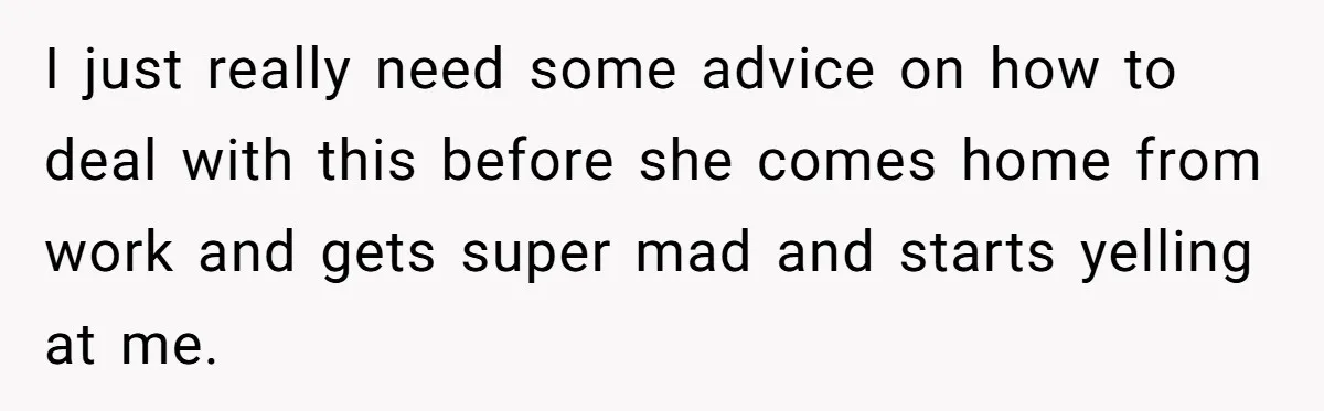 I just really need some advice on how to deal with this before she comes home from work and gets super mad and starts yelling at me.