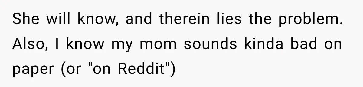 She will know, and therein lies the problem. Also, I know my mom sounds kinda bad on paper (or "on Reddit")