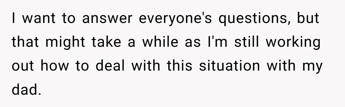 I want to answer everyone's questions, but that might take a while as I'm still working out how to deal with this situation with my dad.