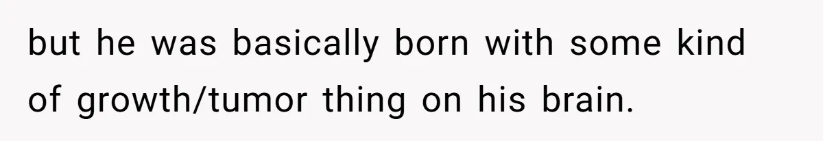 but he was basically born with some kind of growth/tumor thing on his brain.