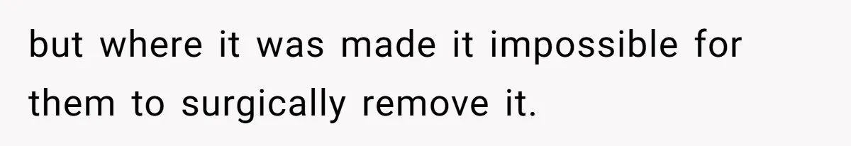 but where it was made it impossible for them to surgically remove it.