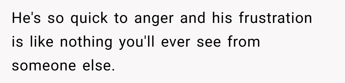 He's so quick to anger and his frustration is like nothing you'll ever see from someone else.