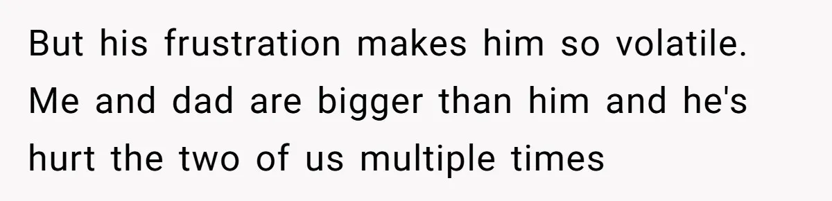 But his frustration makes him so volatile. Me and dad are bigger than him and he's hurt the two of us multiple times