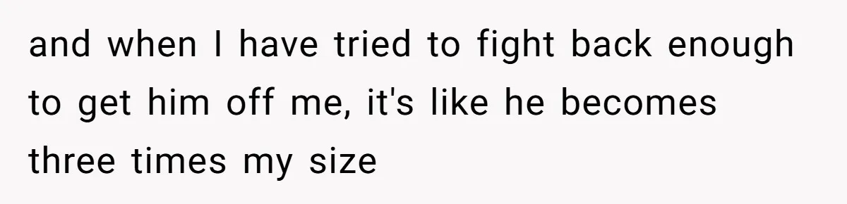 and when I have tried to fight back enough to get him off me, it's like he becomes three times my size