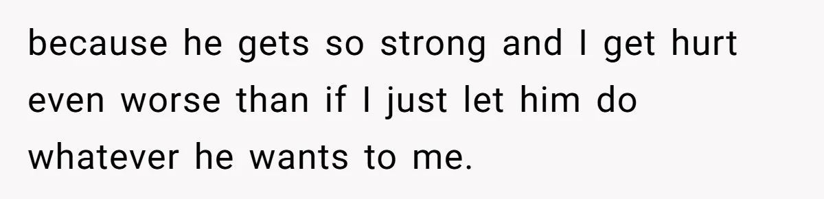 because he gets so strong and I get hurt even worse than if I just let him do whatever he wants to me.