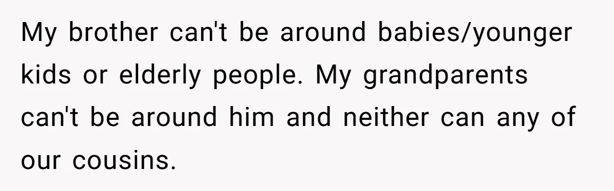 My brother can't be around babies/younger kids or elderly people. My grandparents can't be around him and neither can any of our cousins.