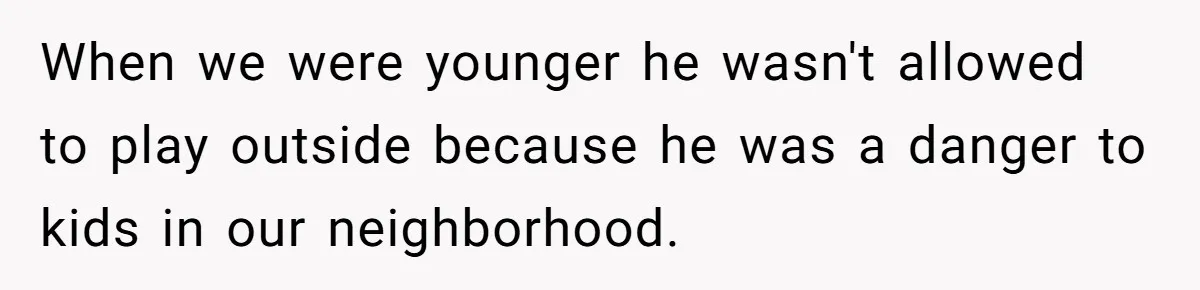 When we were younger he wasn't allowed to play outside because he was a danger to kids in our neighborhood.