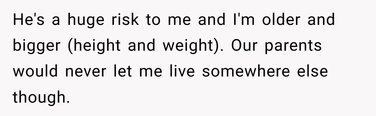He's a huge risk to me and I'm older and bigger (height and weight). Our parents would never let me live somewhere else though.