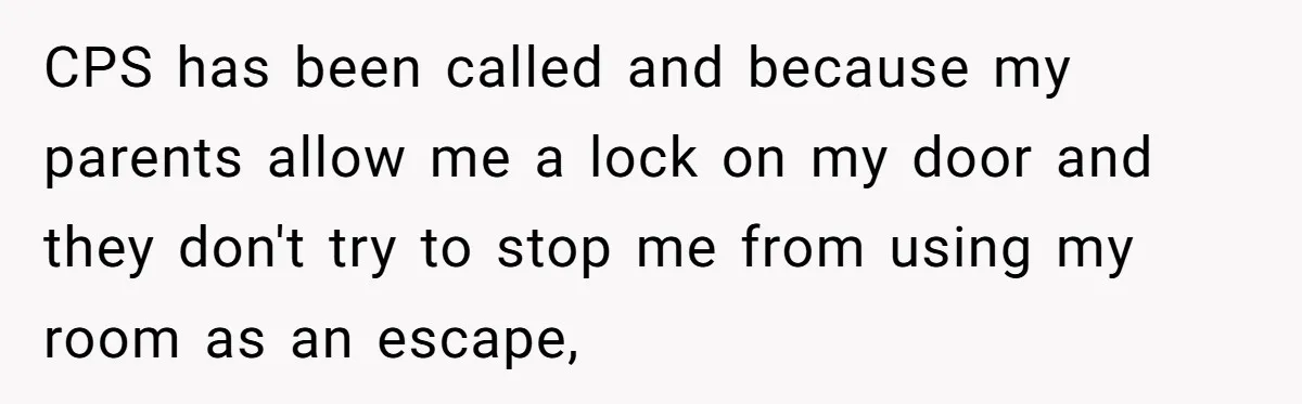 CPS has been called and because my parents allow me a lock on my door and they don't try to stop me from using my room as an escape,