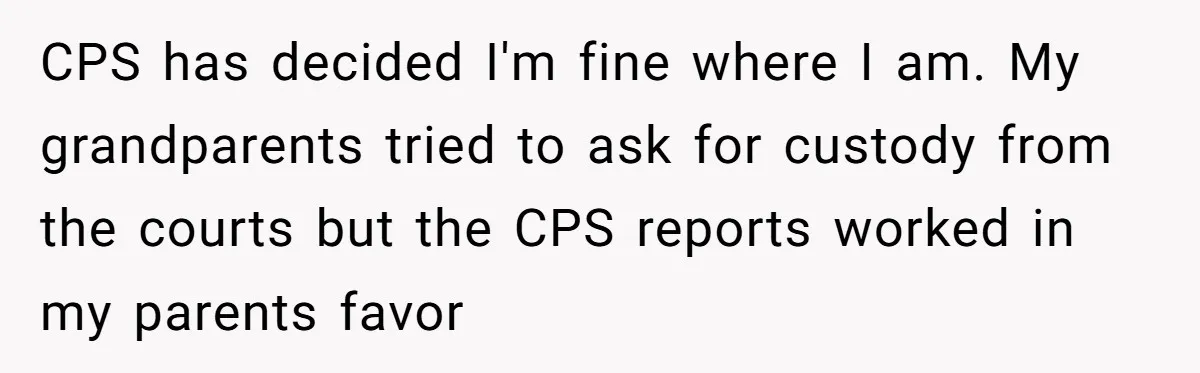 CPS has decided I'm fine where I am. My grandparents tried to ask for custody from the courts but the CPS reports worked in my parents favor