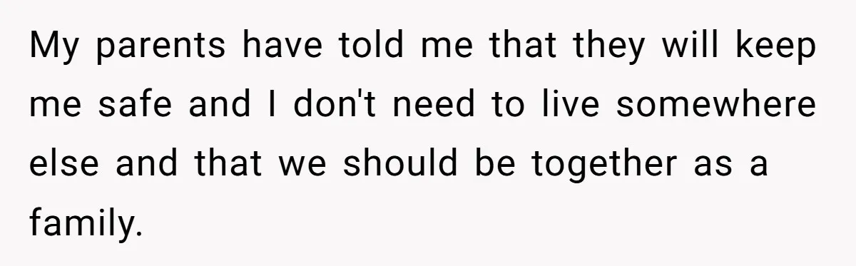 My parents have told me that they will keep me safe and I don't need to live somewhere else and that we should be together as a family.