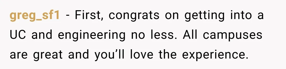greg_sf1 − First, congrats on getting into a UC and engineering no less. All campuses are great and you’ll love the experience.