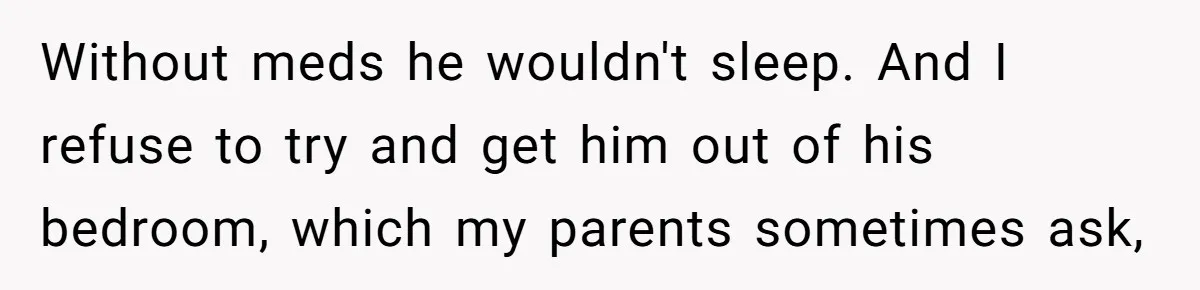 Without meds he wouldn't sleep. And I refuse to try and get him out of his bedroom, which my parents sometimes ask,