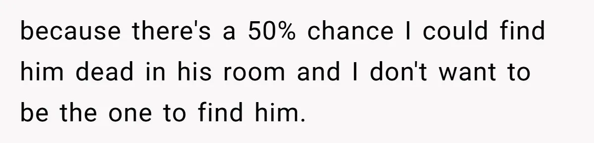 because there's a 50% chance I could find him dead in his room and I don't want to be the one to find him.