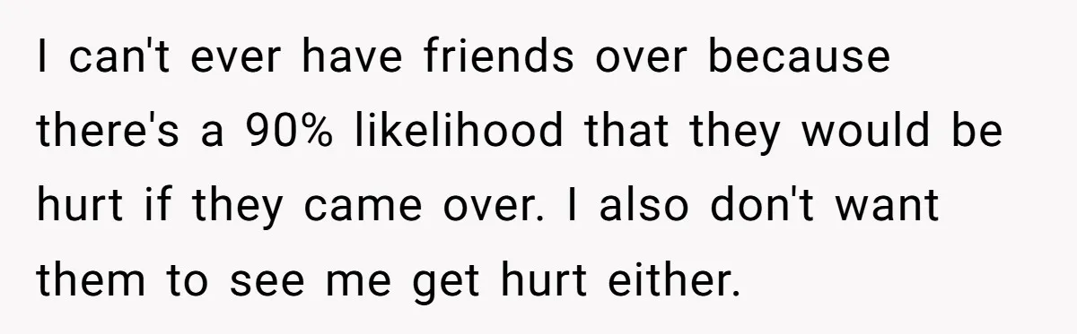 I can't ever have friends over because there's a 90% likelihood that they would be hurt if they came over. I also don't want them to see me get hurt...