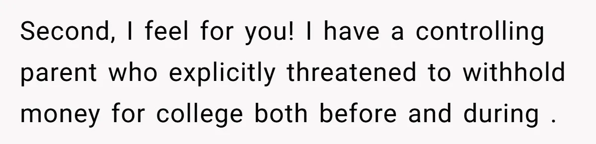 Second, I feel for you! I have a controlling parent who explicitly threatened to withhold money for college both before and during .