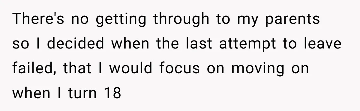 There's no getting through to my parents so I decided when the last attempt to leave failed, that I would focus on moving on when I turn 18