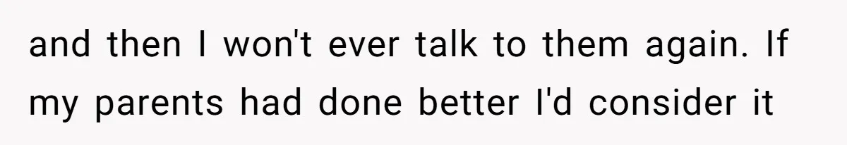 and then I won't ever talk to them again. If my parents had done better I'd consider it