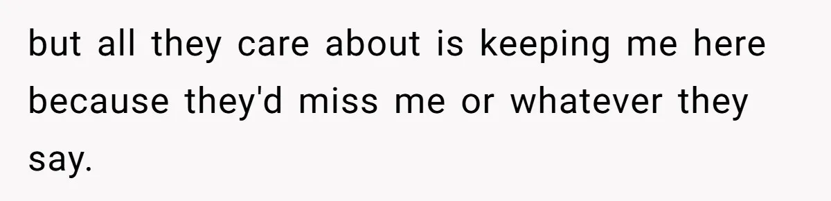 but all they care about is keeping me here because they'd miss me or whatever they say.