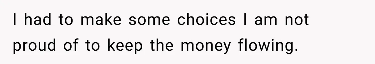 I had to make some choices I am not proud of to keep the money flowing.