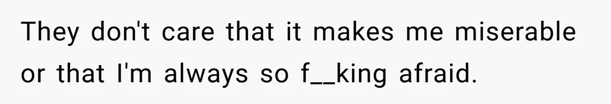 They don't care that it makes me miserable or that I'm always so f__king afraid.