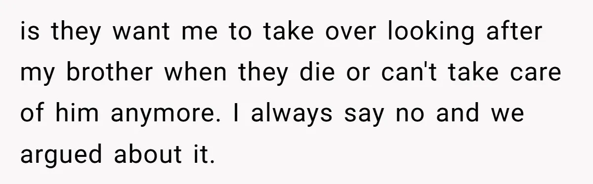 is they want me to take over looking after my brother when they die or can't take care of him anymore. I always say no and we argued about it.