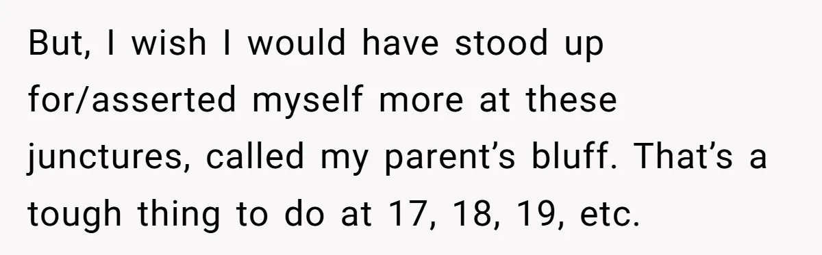 But, I wish I would have stood up for/asserted myself more at these junctures, called my parent’s bluff. That’s a tough thing to do at 17, 18, 19, etc.