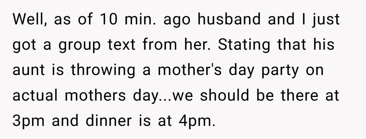 Well, as of 10 min. ago husband and I just got a group text from her. Stating that his aunt is throwing a mother's day party on actual mothers day...we...