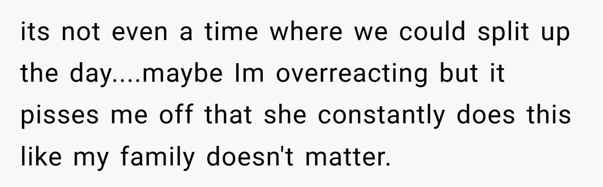 its not even a time where we could split up the day....maybe Im overreacting but it pisses me off that she constantly does this like my family doesn't matter.
