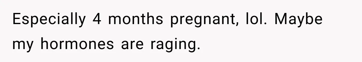 Especially 4 months pregnant, lol. Maybe my hormones are raging.