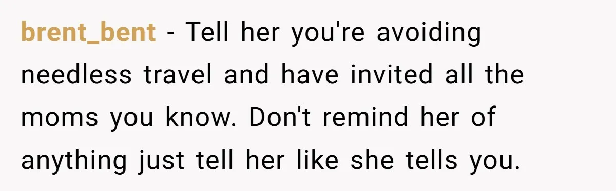 brent_bent − Tell her you're avoiding needless travel and have invited all the moms you know. Don't remind her of anything just tell her like she tells you.