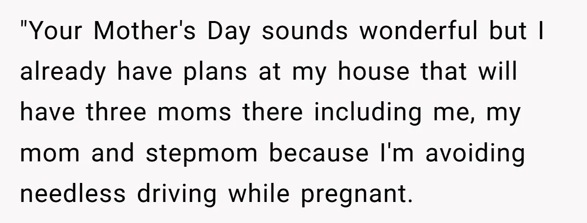 "Your Mother's Day sounds wonderful but I already have plans at my house that will have three moms there including me, my mom and stepmom because I'm avoiding needless driving...