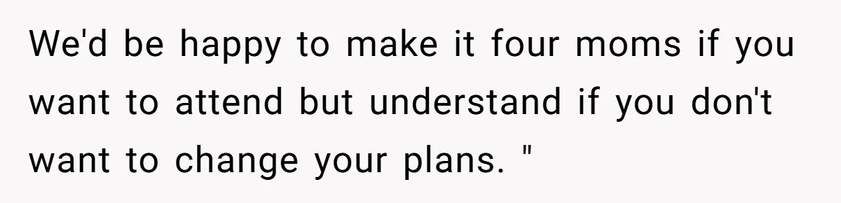 We'd be happy to make it four moms if you want to attend but understand if you don't want to change your plans. "