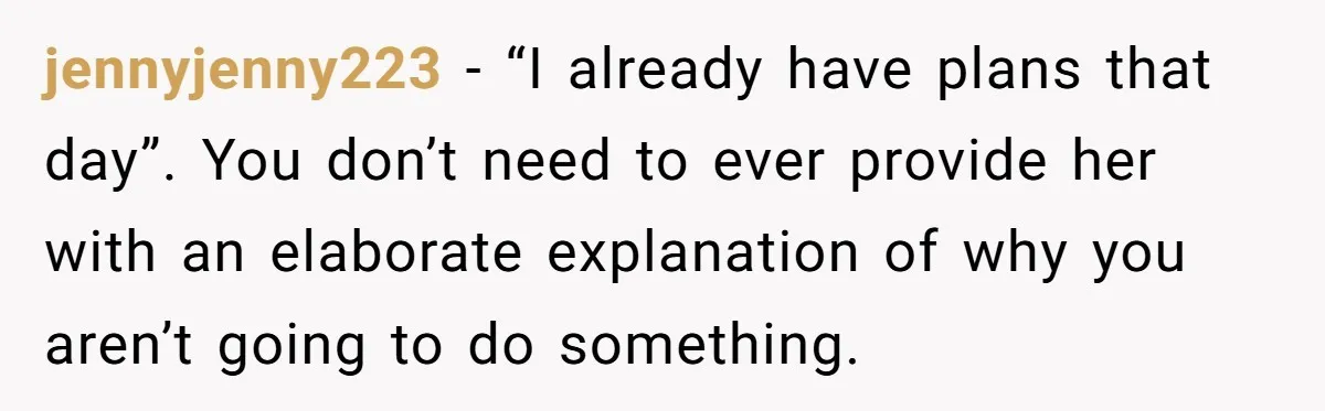 jennyjenny223 − “I already have plans that day”. You don’t need to ever provide her with an elaborate explanation of why you aren’t going to do something.