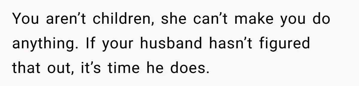 You aren’t children, she can’t make you do anything. If your husband hasn’t figured that out, it’s time he does.