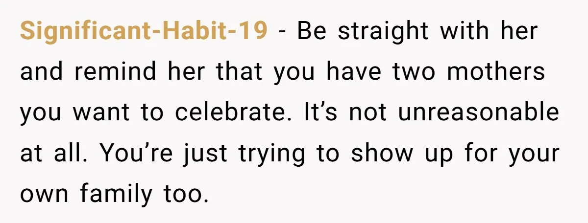 Significant-Habit-19 − Be straight with her and remind her that you have two mothers you want to celebrate. It’s not unreasonable at all. You’re just trying to show up for...