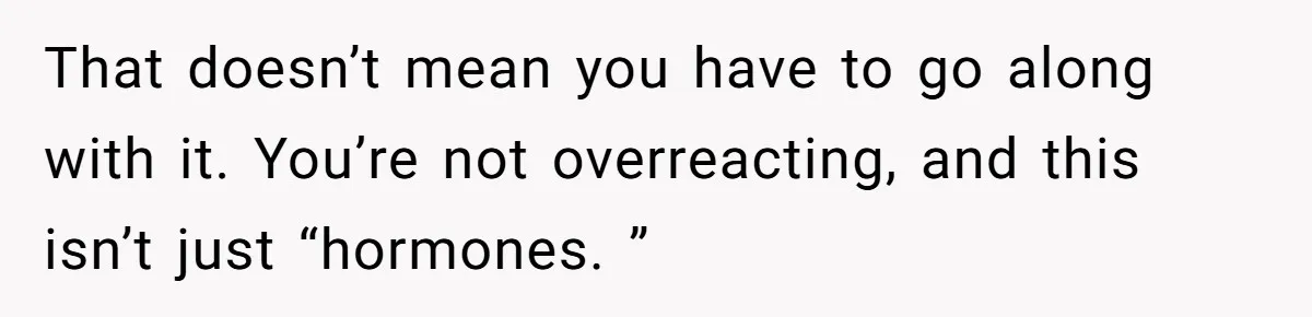 That doesn’t mean you have to go along with it. You’re not overreacting, and this isn’t just “hormones. ”