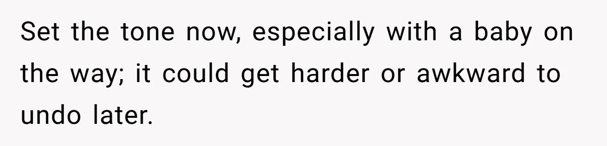 Set the tone now, especially with a baby on the way; it could get harder or awkward to undo later.
