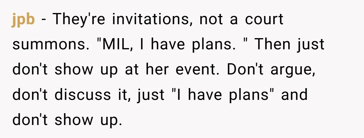 jpb − They're invitations, not a court summons. "MIL, I have plans. " Then just don't show up at her event. Don't argue, don't discuss it, just "I have plans"...