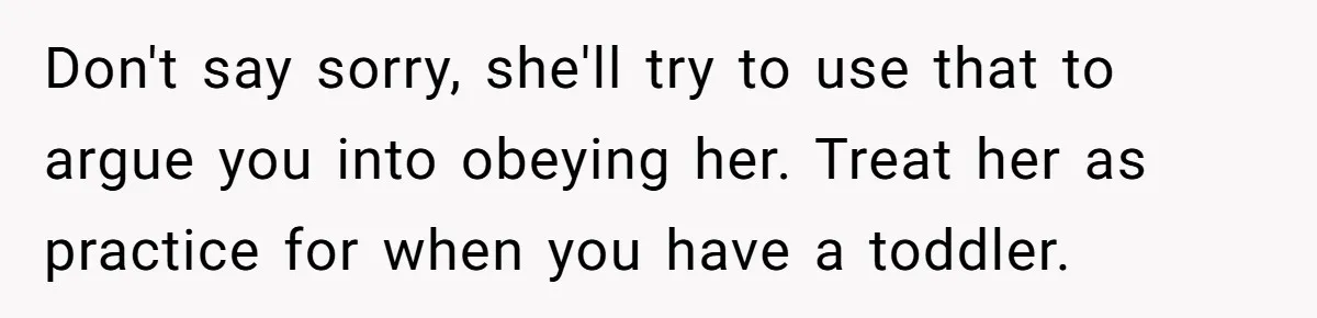 Don't say sorry, she'll try to use that to argue you into obeying her. Treat her as practice for when you have a toddler.