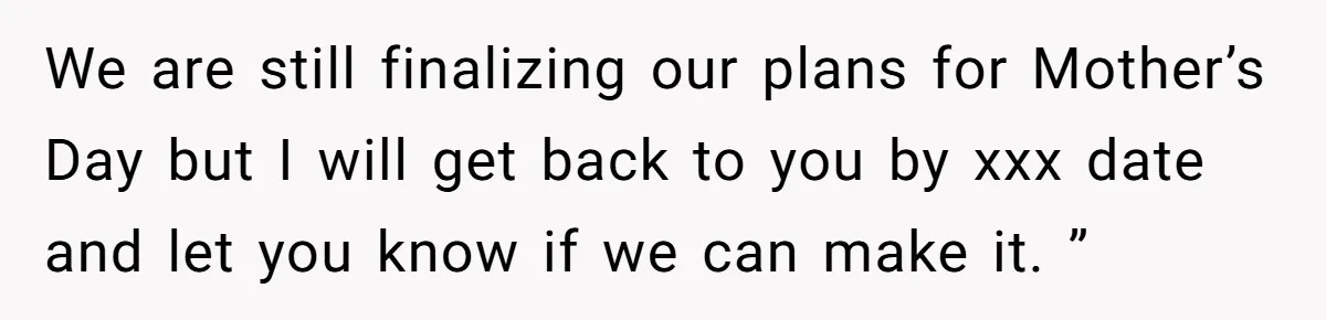 We are still finalizing our plans for Mother’s Day but I will get back to you by xxx date and let you know if we can make it. ”