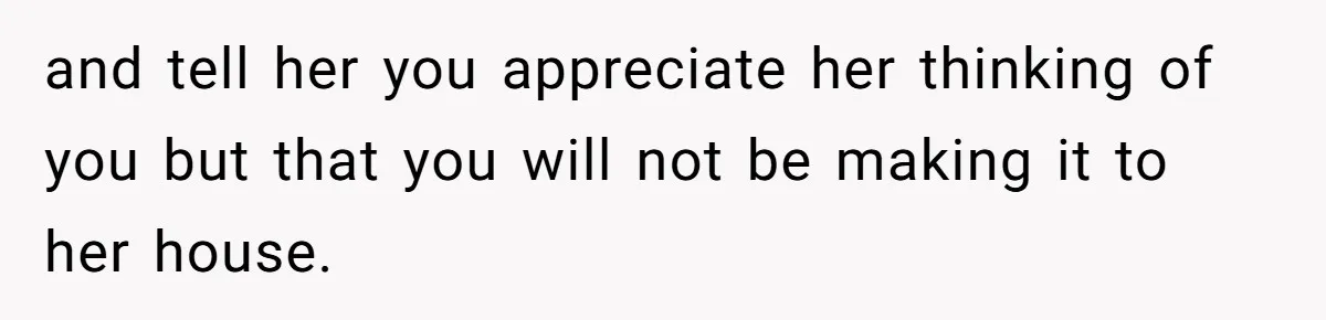 and tell her you appreciate her thinking of you but that you will not be making it to her house.
