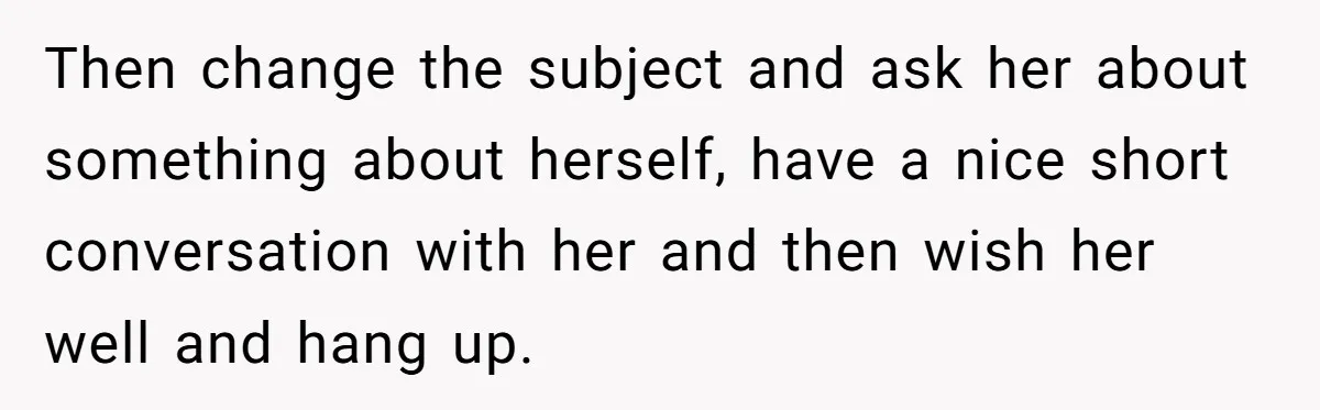 Then change the subject and ask her about something about herself, have a nice short conversation with her and then wish her well and hang up.