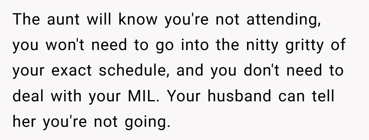 The aunt will know you're not attending, you won't need to go into the nitty gritty of your exact schedule, and you don't need to deal with your MIL. Your...
