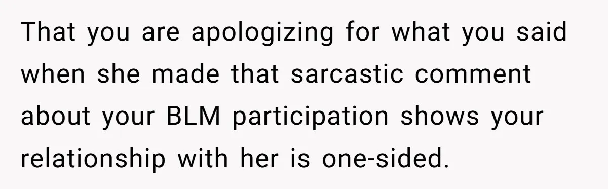 That you are apologizing for what you said when she made that sarcastic comment about your BLM participation shows your relationship with her is one-sided.