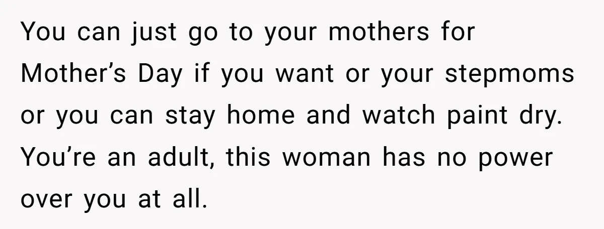 You can just go to your mothers for Mother’s Day if you want or your stepmoms or you can stay home and watch paint dry. You’re an adult, this woman...